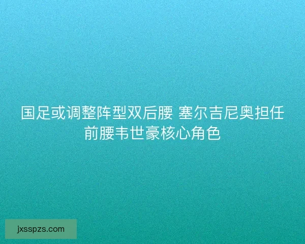 国足或调整阵型双后腰 塞尔吉尼奥担任前腰韦世豪核心角色