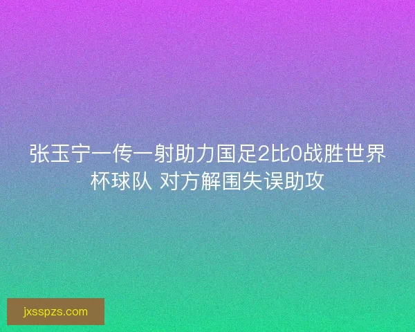 张玉宁一传一射助力国足2比0战胜世界杯球队 对方解围失误助攻