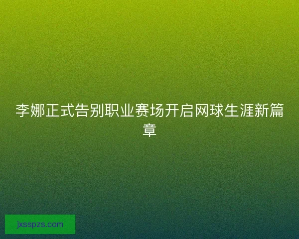 李娜正式告别职业赛场开启网球生涯新篇章
