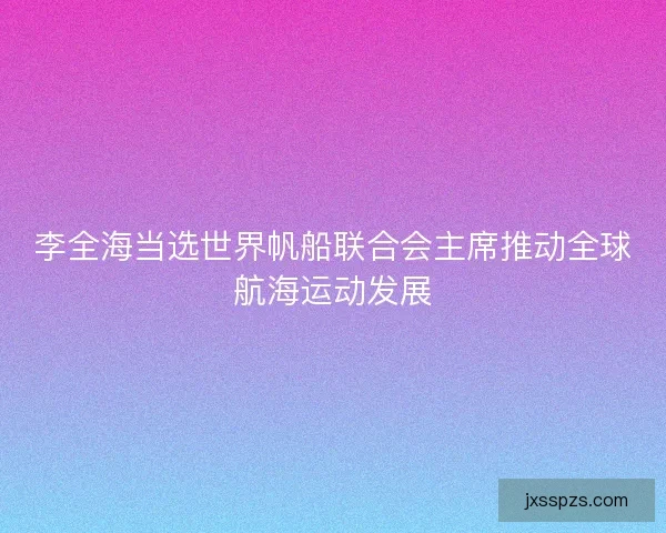 李全海当选世界帆船联合会主席推动全球航海运动发展