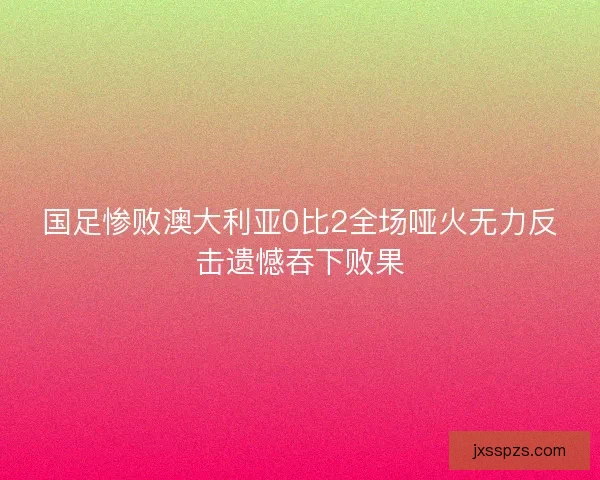 国足惨败澳大利亚0比2全场哑火无力反击遗憾吞下败果