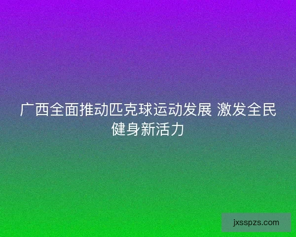 广西全面推动匹克球运动发展 激发全民健身新活力