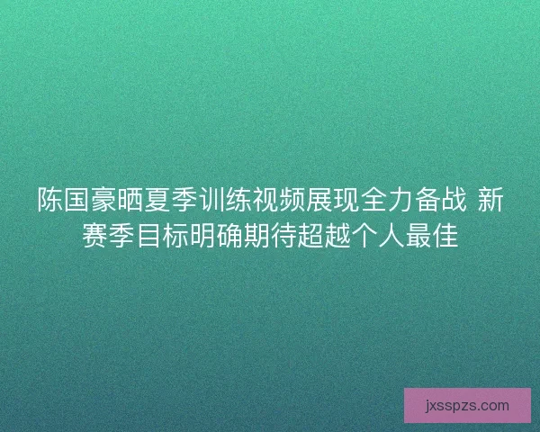 陈国豪晒夏季训练视频展现全力备战 新赛季目标明确期待超越个人最佳